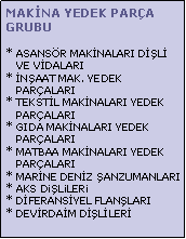 Metin Kutusu: MAKNA YEDEK PARA GRUBU* ASANSR MAKNALARI DL      VE VDALARI
* NAAT MAK. YEDEK        PARALARI
* TEKSTL MAKNALARI YEDEK     PARALARI
* GIDA MAKNALARI YEDEK    PARALARI
* MATBAA MAKNALARI YEDEK     PARALARI
* MARNE DENZ ANZUMANLARI
* AKS DiLiLERi
* DFERANSYEL FLANLARI
* DEVRDAM DLLER